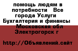 помощь людям в потребности - Все города Услуги » Бухгалтерия и финансы   . Московская обл.,Электрогорск г.